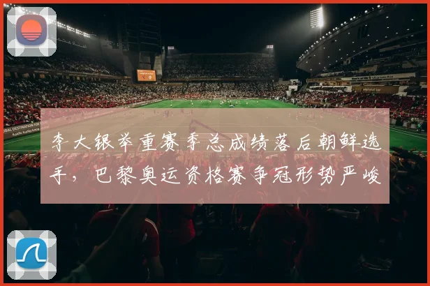 李大银举重赛季总成绩落后朝鲜选手，巴黎奥运资格赛争冠形势严峻
