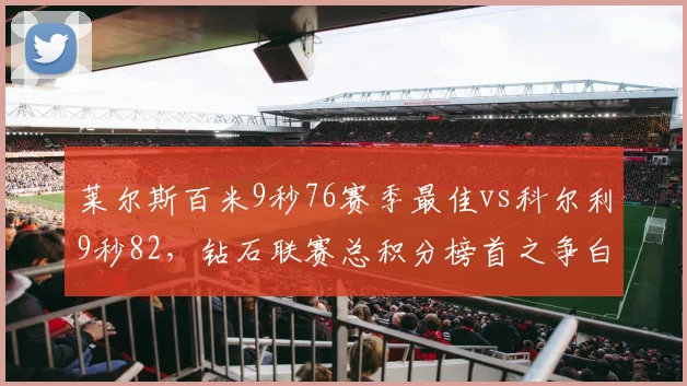 莱尔斯百米9秒76赛季最佳vs科尔利9秒82,钻石联赛总积分榜首之争白热化