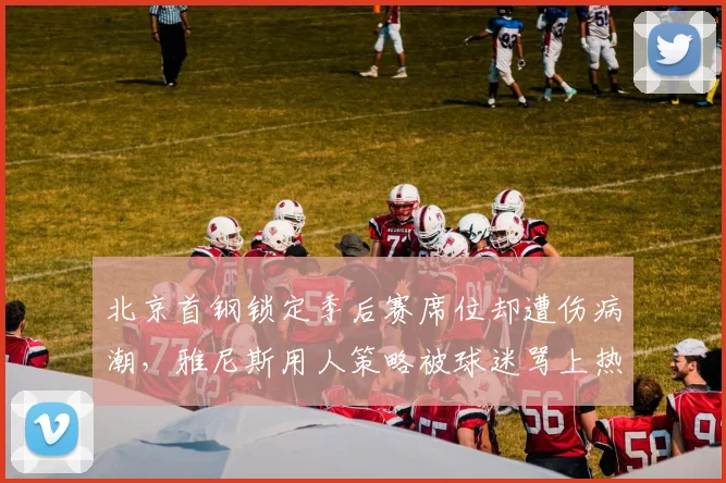 北京首钢锁定季后赛席位却遭伤病潮，雅尼斯用人策略被球迷骂上热搜