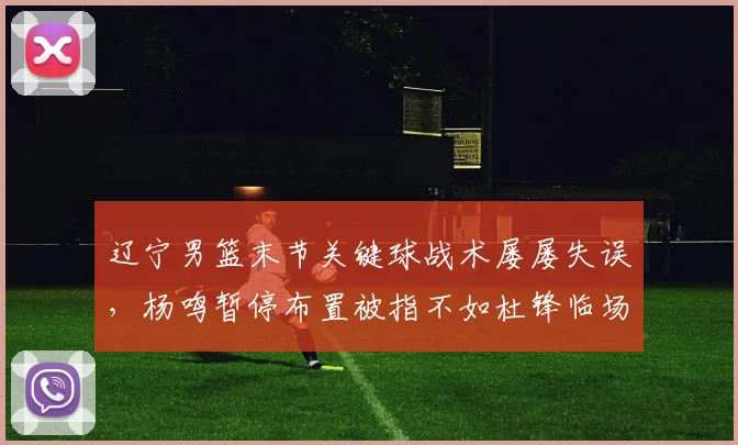 辽宁男篮末节关键球战术屡屡失误，杨鸣暂停布置被指不如杜锋临场应变