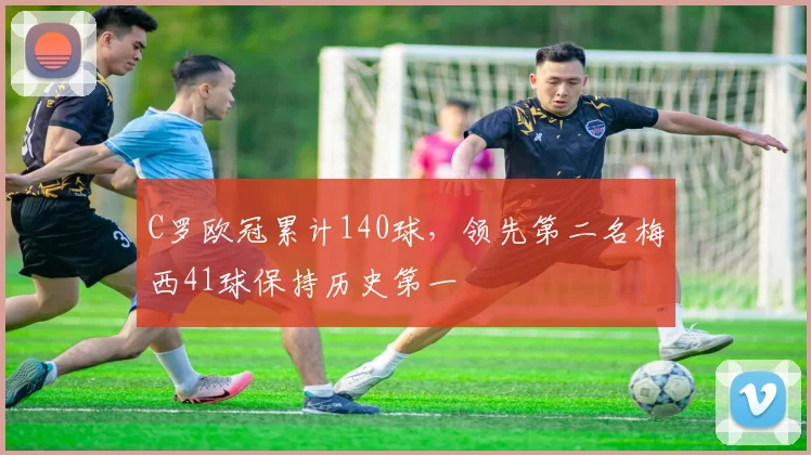 C罗欧冠累计140球，领先第二名梅西41球保持历史第一
