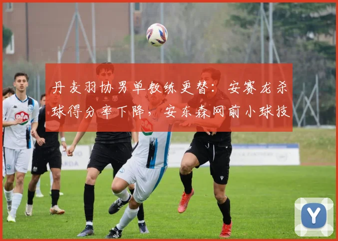 丹麦羽协男单教练更替:安赛龙杀球得分率下降,安东森网前小球技术提升