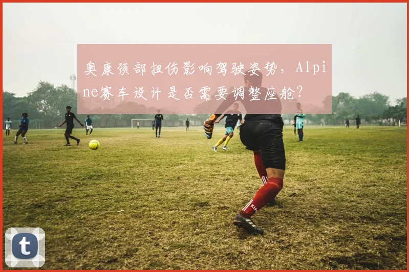 奥康颈部扭伤影响驾驶姿势，Alpine赛车设计是否需要调整座舱？