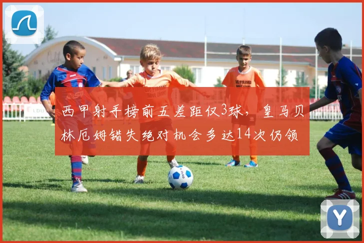 西甲射手榜前五差距仅3球,皇马贝林厄姆错失绝对机会多达14次仍领跑