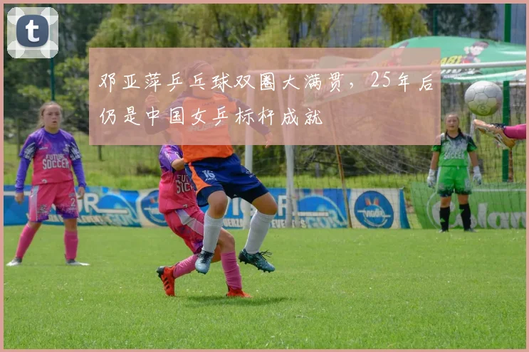 邓亚萍乒乓球双圈大满贯，25年后仍是中国女乒标杆成就